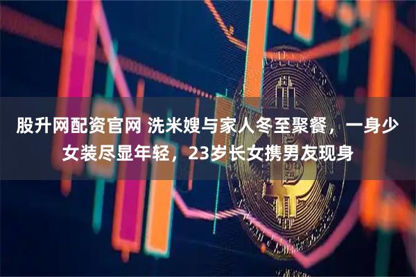 股升网配资官网 洗米嫂与家人冬至聚餐，一身少女装尽显年轻，23岁长女携男友现身