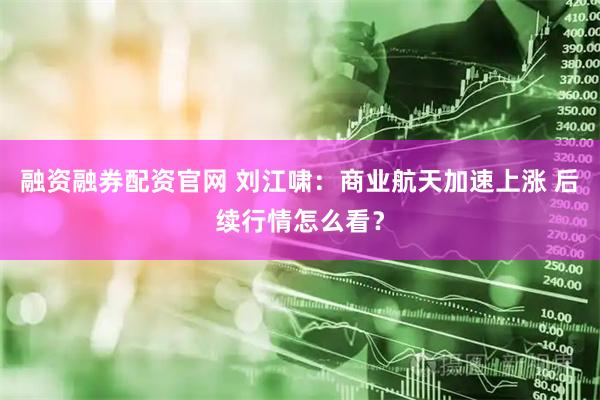 融资融券配资官网 刘江啸：商业航天加速上涨 后续行情怎么看？