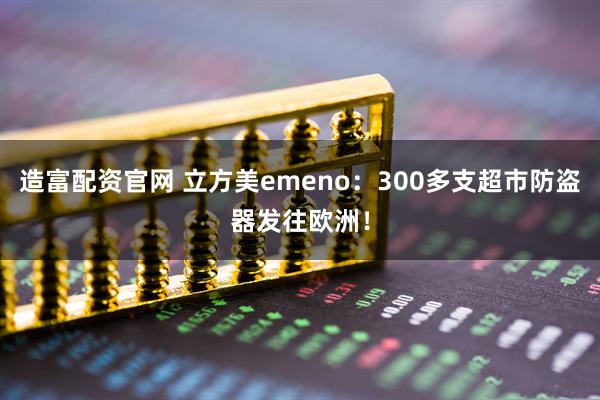造富配资官网 立方美emeno：300多支超市防盗器发往欧洲！