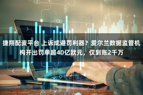 捷翔配资平台 上诉成避罚利器？爱尔兰数据监管机构开出罚单超40亿欧元，仅到账2千万