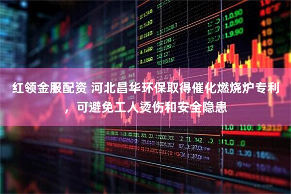 红领金服配资 河北昌华环保取得催化燃烧炉专利，可避免工人烫伤和安全隐患
