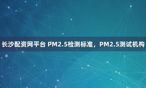长沙配资网平台 PM2.5检测标准，PM2.5测试机构