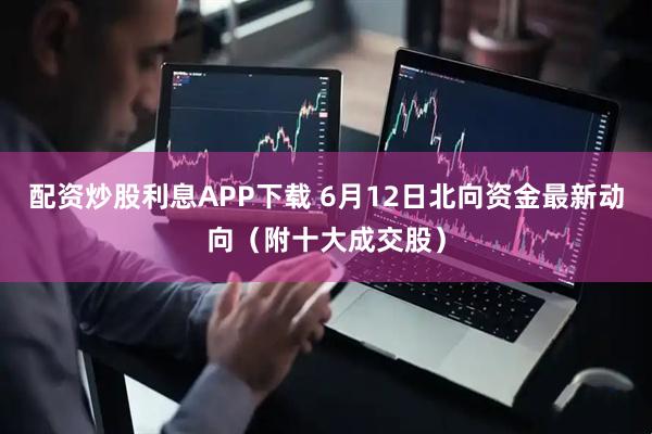 配资炒股利息APP下载 6月12日北向资金最新动向（附十大成交股）