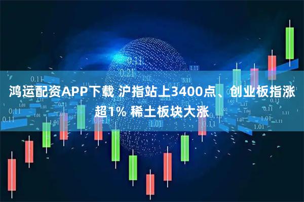 鸿运配资APP下载 沪指站上3400点、创业板指涨超1% 稀土板块大涨