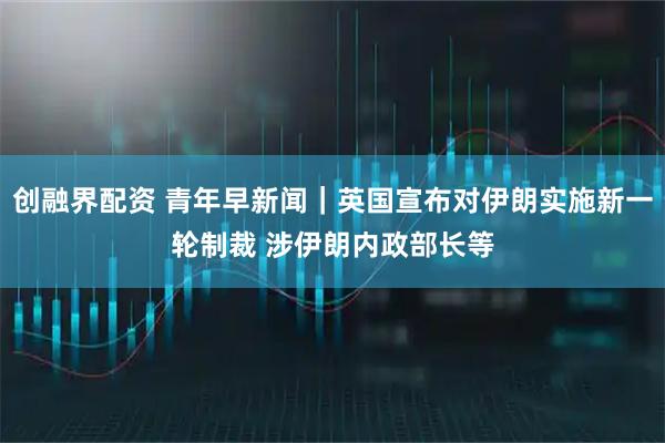 创融界配资 青年早新闻｜英国宣布对伊朗实施新一轮制裁 涉伊朗内政部长等