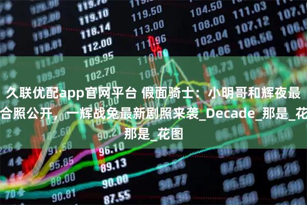 久联优配app官网平台 假面骑士：小明哥和辉夜最新合照公开，一辉战兔最新剧照来袭_Decade_那是_花图