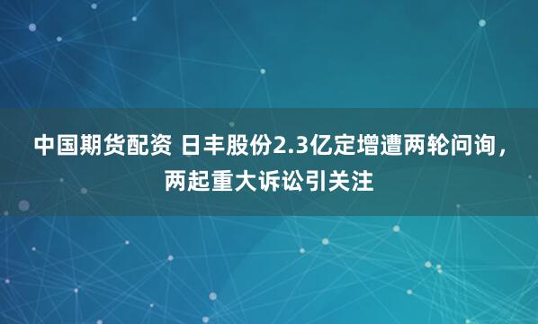 中国期货配资 日丰股份2.3亿定增遭两轮问询，两起重大诉讼引关注