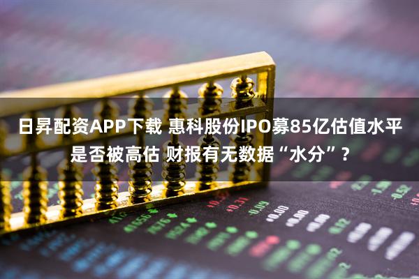 日昇配资APP下载 惠科股份IPO募85亿估值水平是否被高估 财报有无数据“水分”？