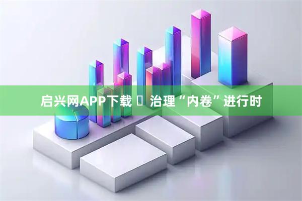 启兴网APP下载 ​治理“内卷”进行时