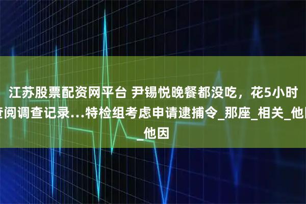 江苏股票配资网平台 尹锡悦晚餐都没吃，花5小时查阅调查记录…特检组考虑申请逮捕令_那座_相关_他因