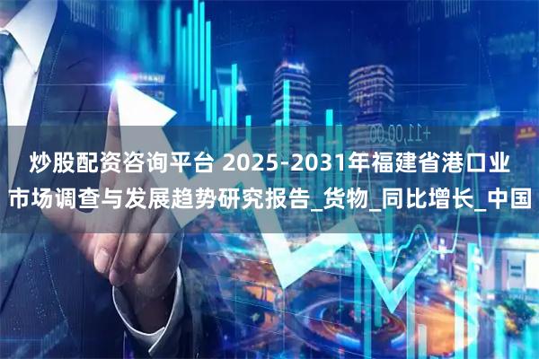 炒股配资咨询平台 2025-2031年福建省港口业市场调查与发展趋势研究报告_货物_同比增长_中国