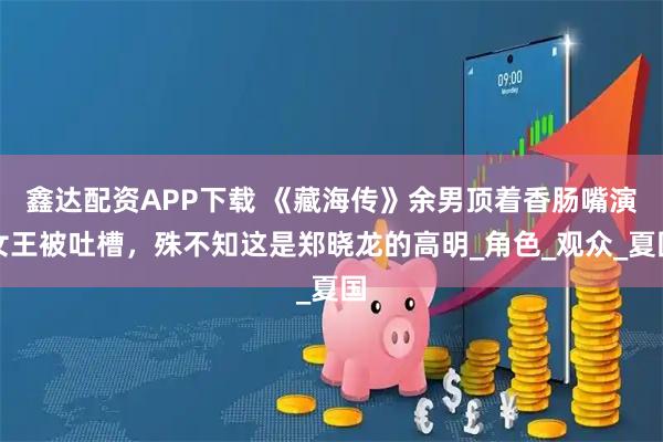 鑫达配资APP下载 《藏海传》余男顶着香肠嘴演女王被吐槽，殊不知这是郑晓龙的高明_角色_观众_夏国