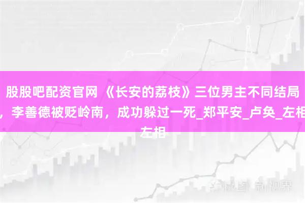 股股吧配资官网 《长安的荔枝》三位男主不同结局，李善德被贬岭南，成功躲过一死_郑平安_卢奂_左相