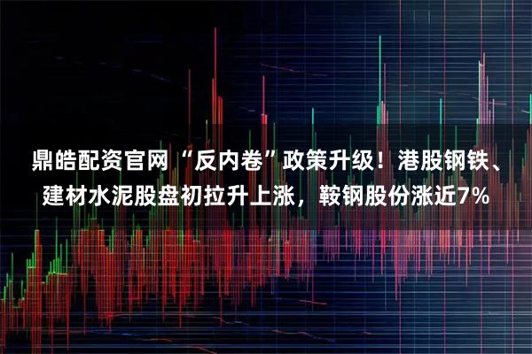 鼎皓配资官网 “反内卷”政策升级！港股钢铁、建材水泥股盘初拉升上涨，鞍钢股份涨近7%