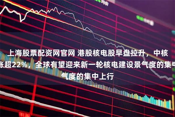 上海股票配资网官网 港股核电股早盘拉升，中核国际涨超22%，全球有望迎来新一轮核电建设景气度的集中上行