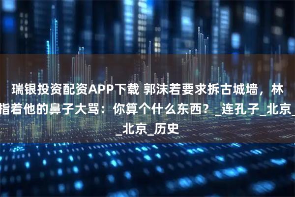 瑞银投资配资APP下载 郭沫若要求拆古城墙，林徽因指着他的鼻子大骂：你算个什么东西？_连孔子_北京_历史