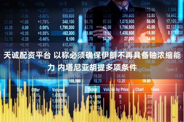 天诚配资平台 以称必须确保伊朗不再具备铀浓缩能力 内塔尼亚胡提多项条件