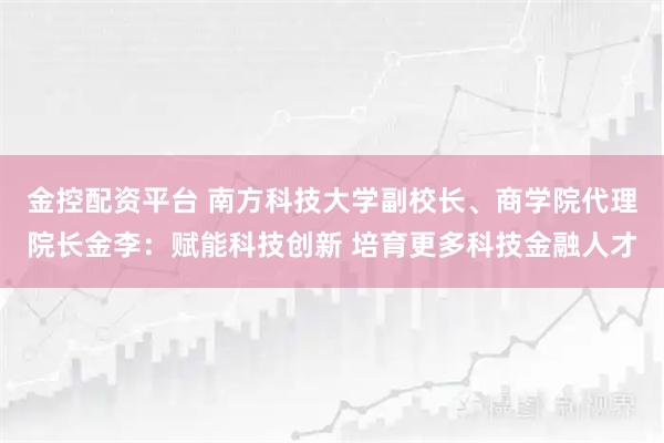 金控配资平台 南方科技大学副校长、商学院代理院长金李：赋能科技创新 培育更多科技金融人才