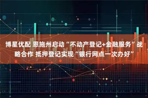 博星优配 恩施州启动“不动产登记+金融服务”战略合作 抵押登记实现“银行网点一次办好”