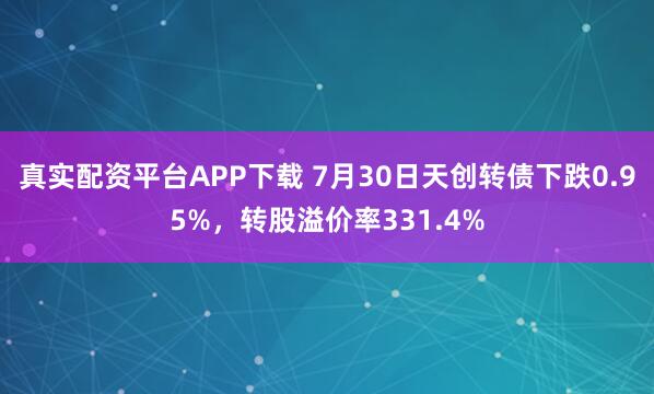 真实配资平台APP下载 7月30日天创转债下跌0.95%，转股溢价率331.4%