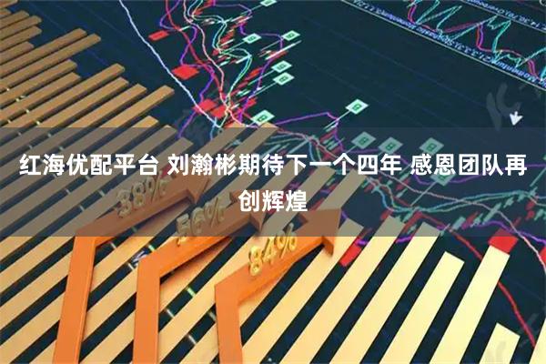 红海优配平台 刘瀚彬期待下一个四年 感恩团队再创辉煌
