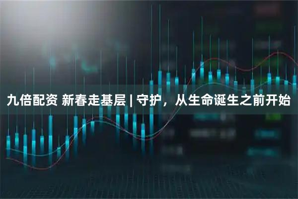 九倍配资 新春走基层 | 守护，从生命诞生之前开始