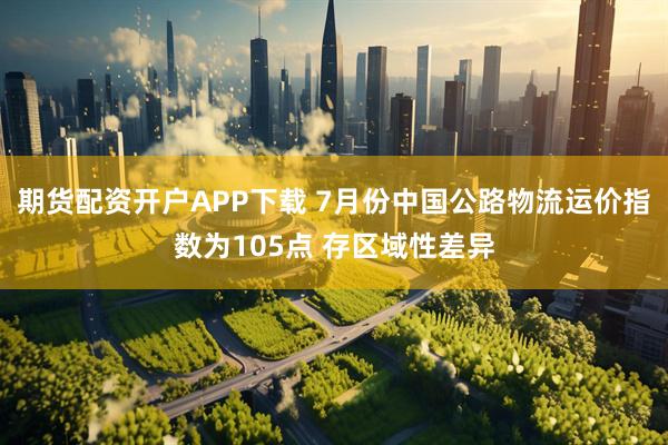 期货配资开户APP下载 7月份中国公路物流运价指数为105点 存区域性差异