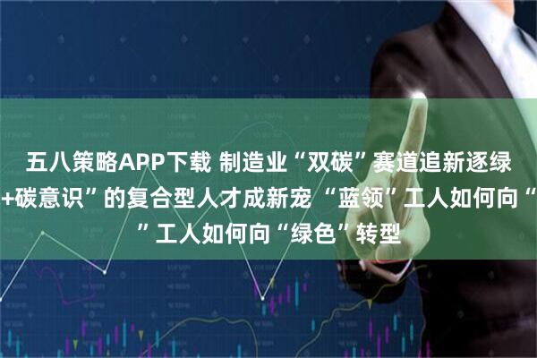 五八策略APP下载 制造业“双碳”赛道追新逐绿，“懂技术+碳意识”的复合型人才成新宠 “蓝领”工人如何向“绿色”转型