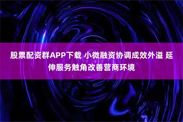 股票配资群APP下载 小微融资协调成效外溢 延伸服务触角改善营商环境
