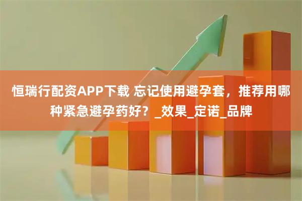 恒瑞行配资APP下载 忘记使用避孕套,推荐用哪种紧急避孕药好?_效果_定诺_品牌
