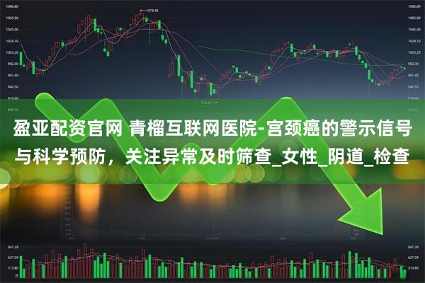 盈亚配资官网 青榴互联网医院-宫颈癌的警示信号与科学预防，关注异常及时筛查_女性_阴道_检查