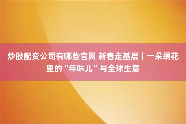 炒股配资公司有哪些官网 新春走基层丨一朵绢花里的“年味儿”与全球生意