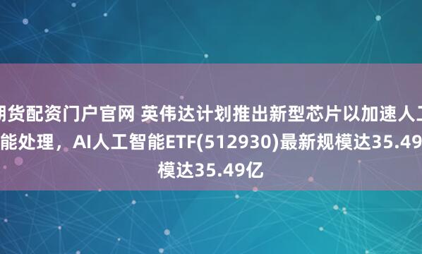 期货配资门户官网 英伟达计划推出新型芯片以加速人工智能处理，AI人工智能ETF(512930)最新规模达35.49亿