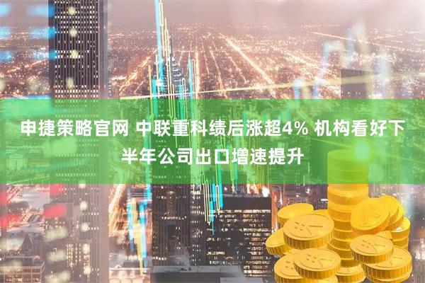 申捷策略官网 中联重科绩后涨超4% 机构看好下半年公司出口增速提升