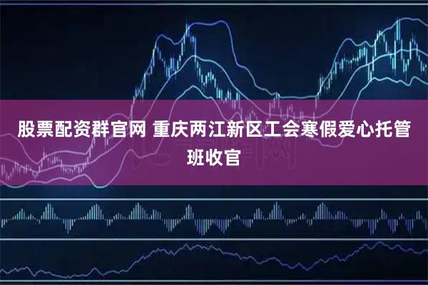 股票配资群官网 重庆两江新区工会寒假爱心托管班收官