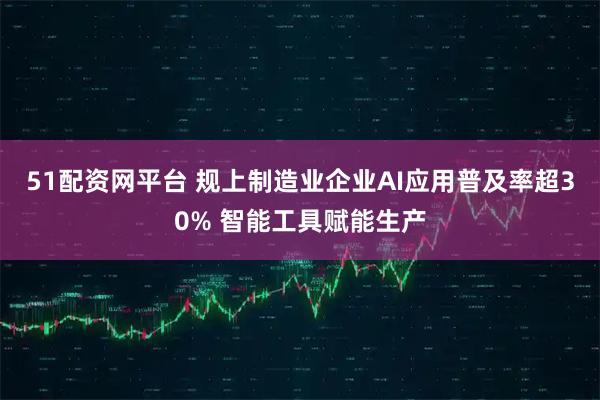 51配资网平台 规上制造业企业AI应用普及率超30% 智能工具赋能生产