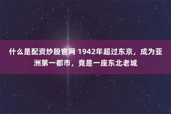 什么是配资炒股官网 1942年超过东京，成为亚洲第一都市，竟是一座东北老城