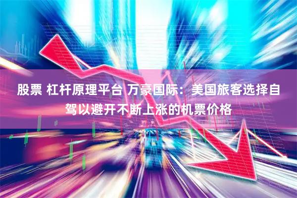 股票 杠杆原理平台 万豪国际：美国旅客选择自驾以避开不断上涨的机票价格
