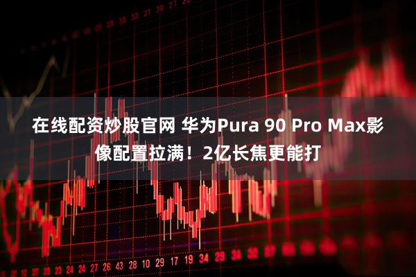 在线配资炒股官网 华为Pura 90 Pro Max影像配置拉满!2亿长焦更能打